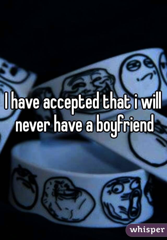 I have accepted that i will never have a boyfriend