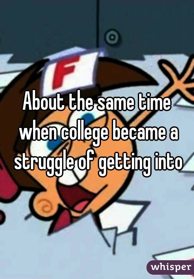 About the same time when college became a struggle of getting into
