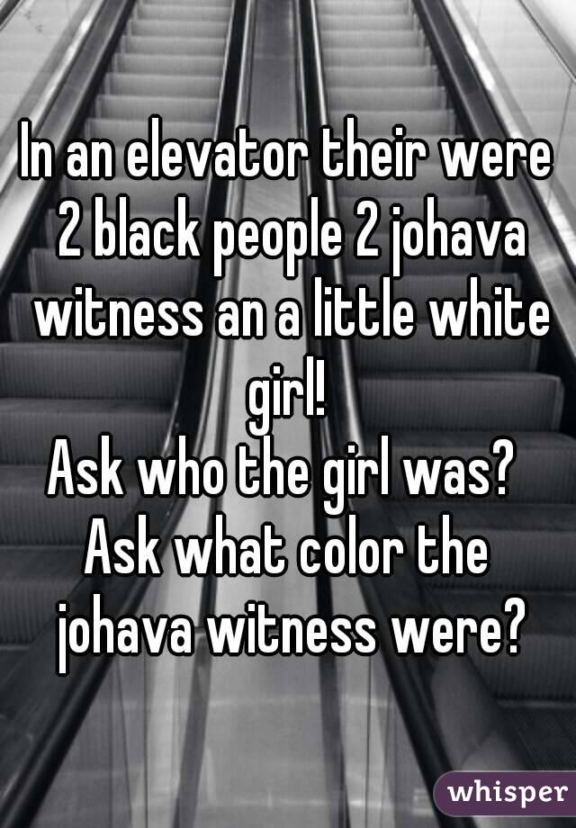 In an elevator their were 2 black people 2 johava witness an a little white girl! 
Ask who the girl was? 
Ask what color the johava witness were?