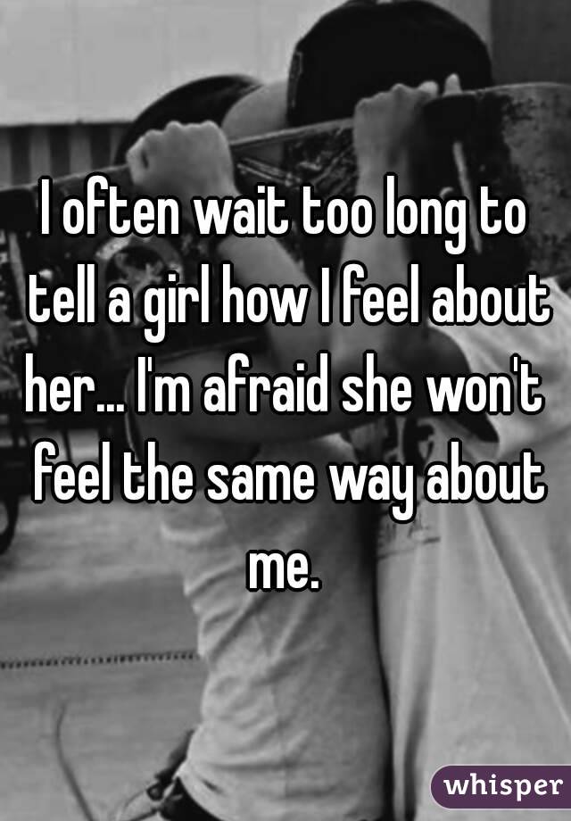 I often wait too long to tell a girl how I feel about her... I'm afraid she won't  feel the same way about me. 