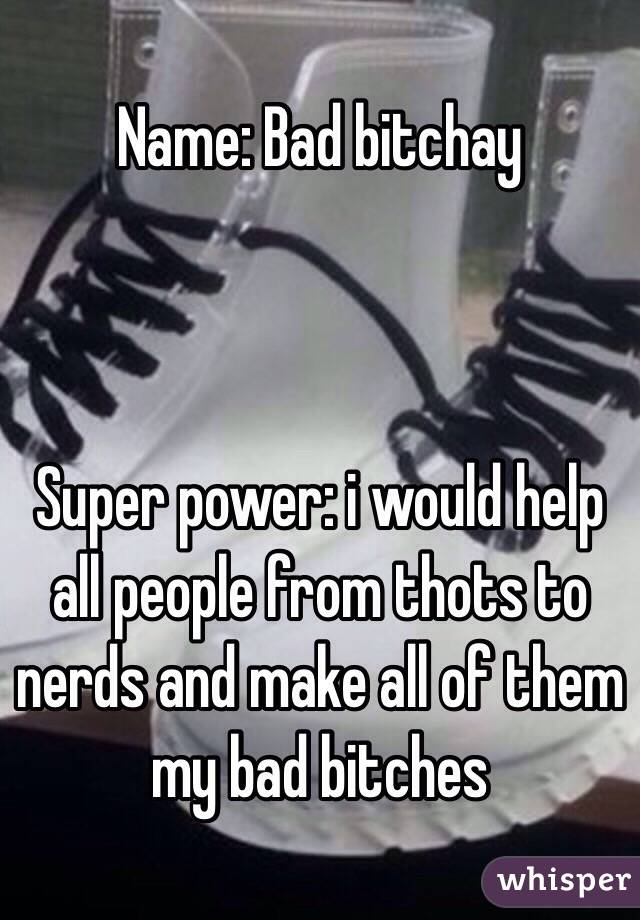 Name: Bad bitchay



Super power: i would help all people from thots to nerds and make all of them my bad bitches