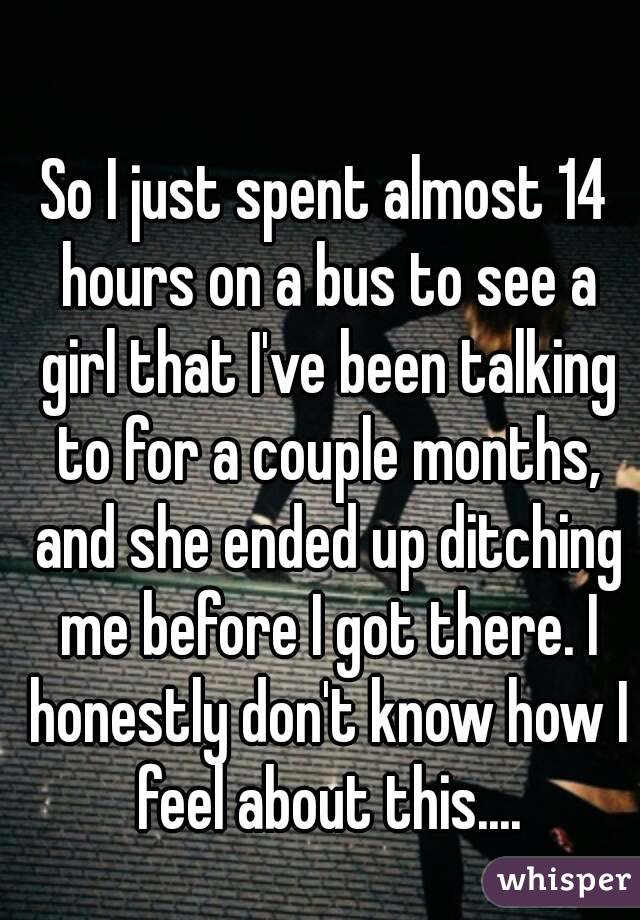 So I just spent almost 14 hours on a bus to see a girl that I've been talking to for a couple months, and she ended up ditching me before I got there. I honestly don't know how I feel about this....