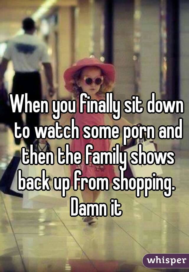 When you finally sit down to watch some porn and then the family shows back up from shopping. 
Damn it