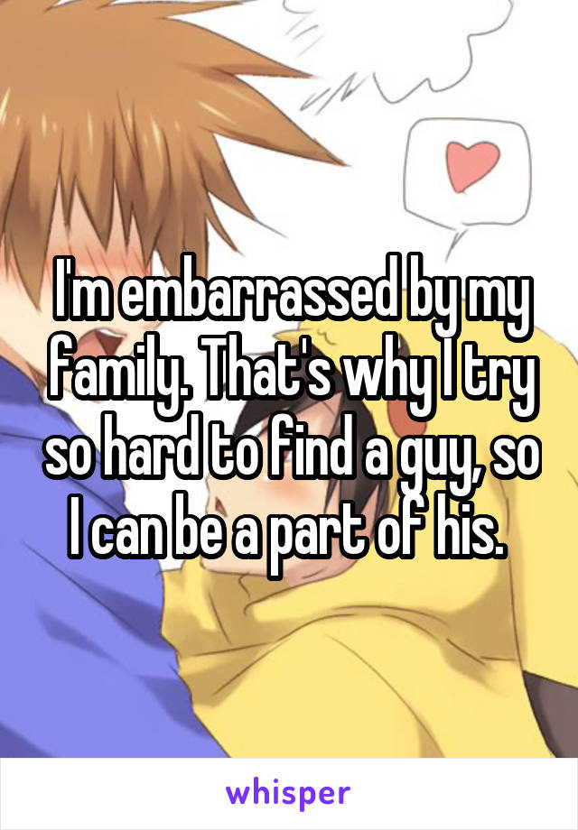 I'm embarrassed by my family. That's why I try so hard to find a guy, so I can be a part of his. 