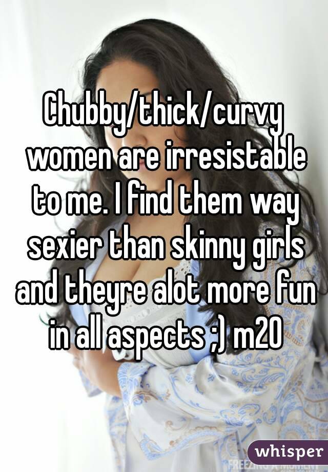 Chubby/thick/curvy women are irresistable to me. I find them way sexier than skinny girls and theyre alot more fun in all aspects ;) m20