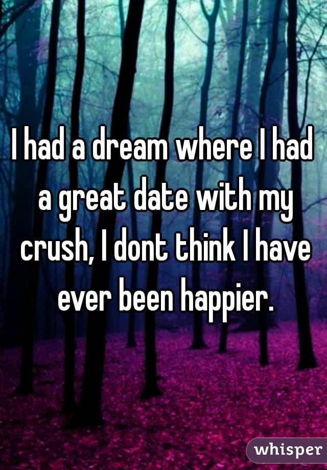 I had a dream where I had a great date with my crush, I dont think I have ever been happier.