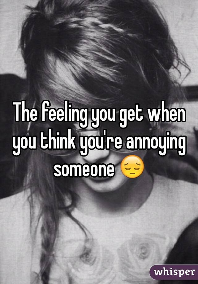 The feeling you get when you think you're annoying someone 😔