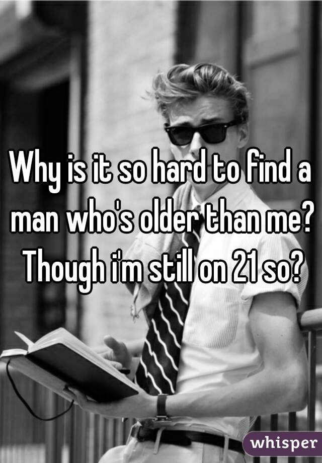 Why is it so hard to find a man who's older than me?
 Though i'm still on 21 so?