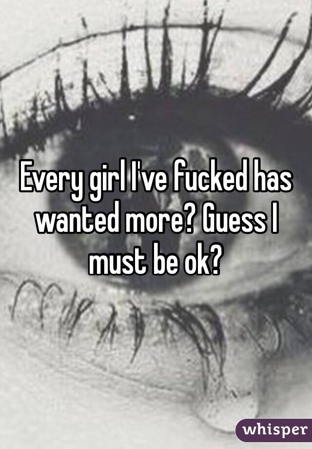 Every girl I've fucked has wanted more? Guess I must be ok? 