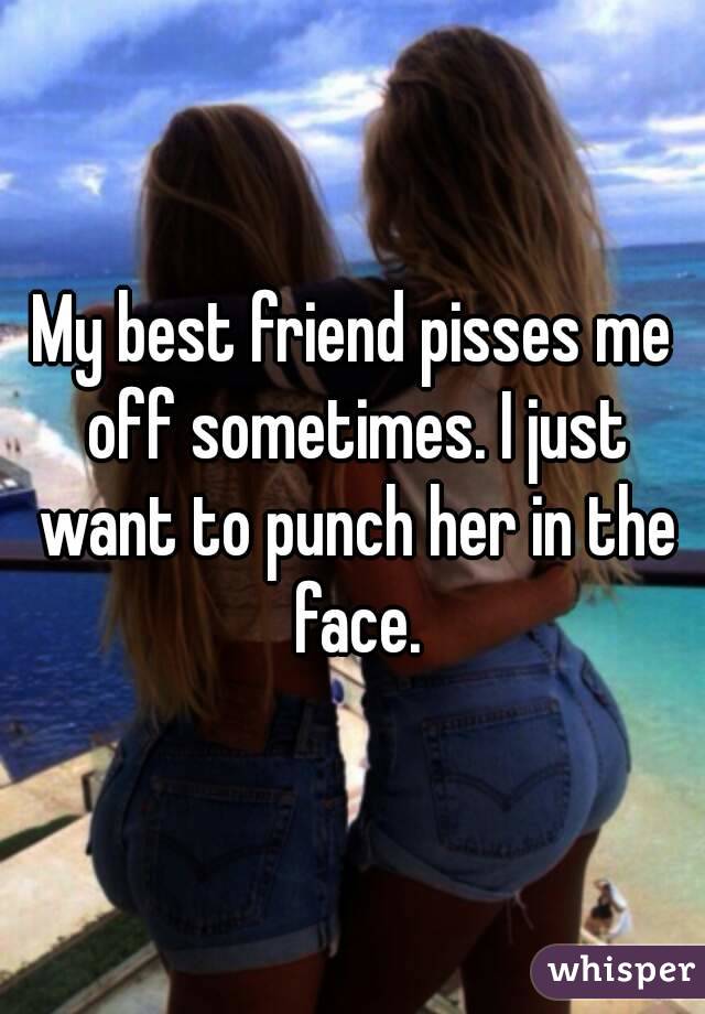 My best friend pisses me off sometimes. I just want to punch her in the face.