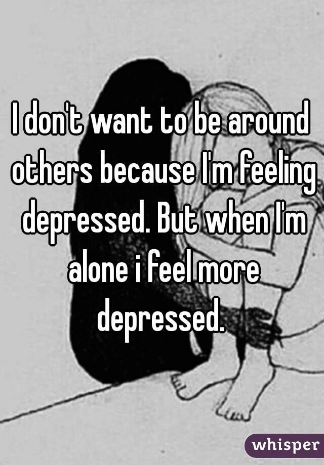 I don't want to be around others because I'm feeling depressed. But when I'm alone i feel more depressed. 