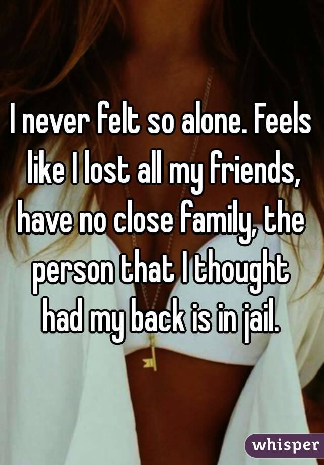 I never felt so alone. Feels like I lost all my friends, have no close family, the  person that I thought  had my back is in jail. 