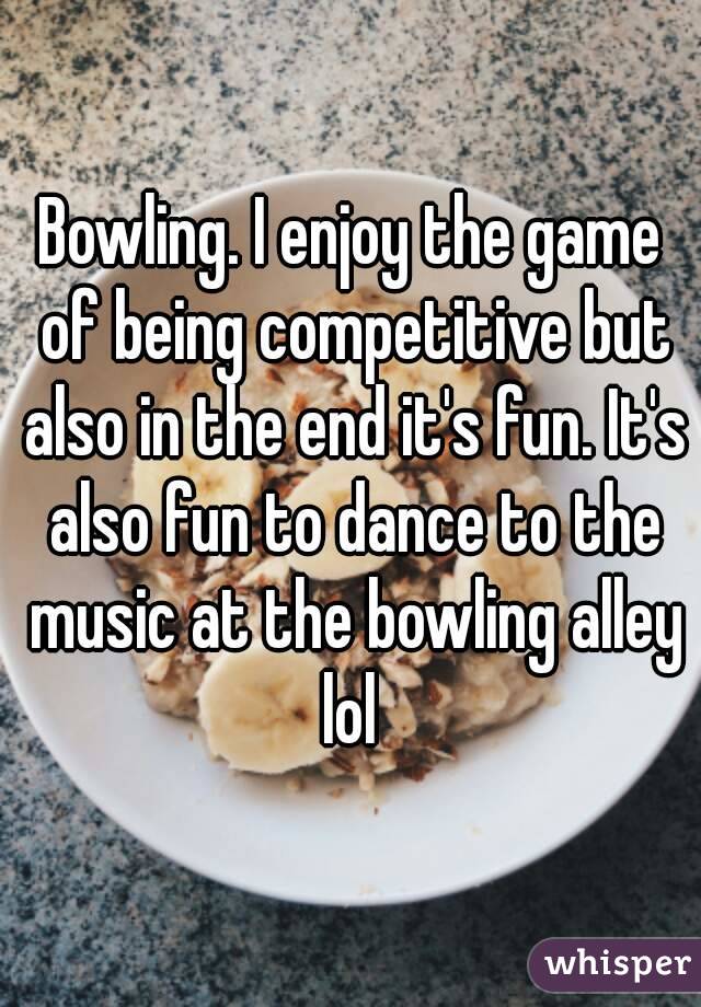 Bowling. I enjoy the game of being competitive but also in the end it's fun. It's also fun to dance to the music at the bowling alley lol 