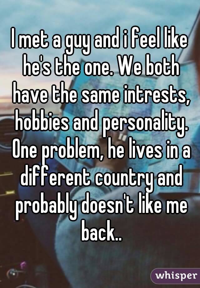 I met a guy and i feel like he's the one. We both have the same intrests, hobbies and personality. One problem, he lives in a different country and probably doesn't like me back..