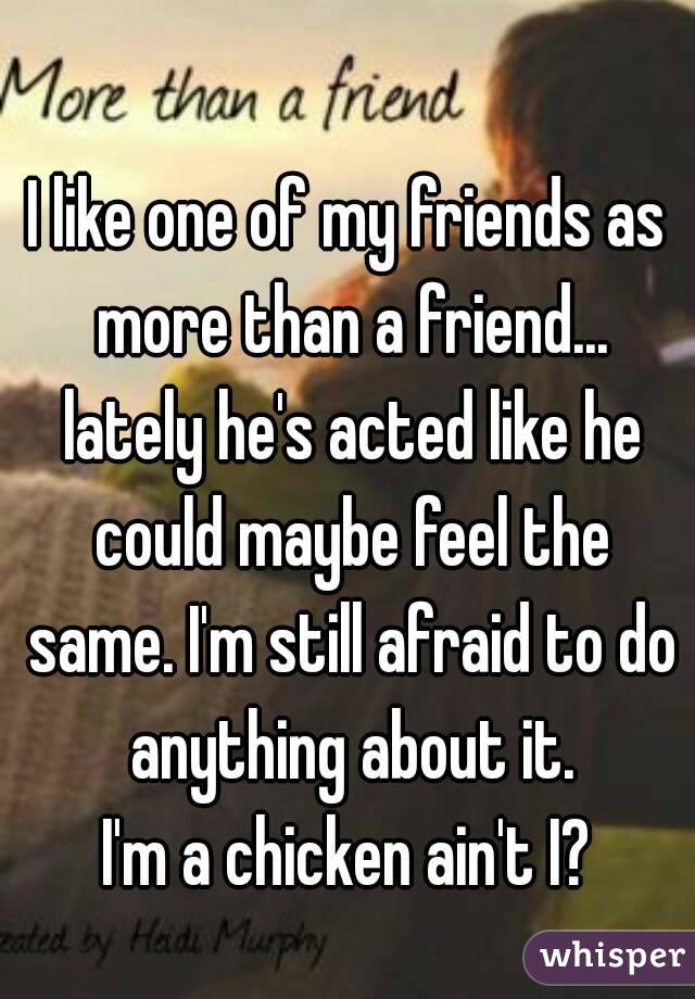 I like one of my friends as more than a friend... lately he's acted like he could maybe feel the same. I'm still afraid to do anything about it.
I'm a chicken ain't I?