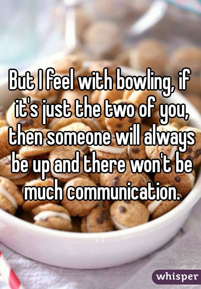 But I feel with bowling, if it's just the two of you, then someone will always be up and there won't be much communication.