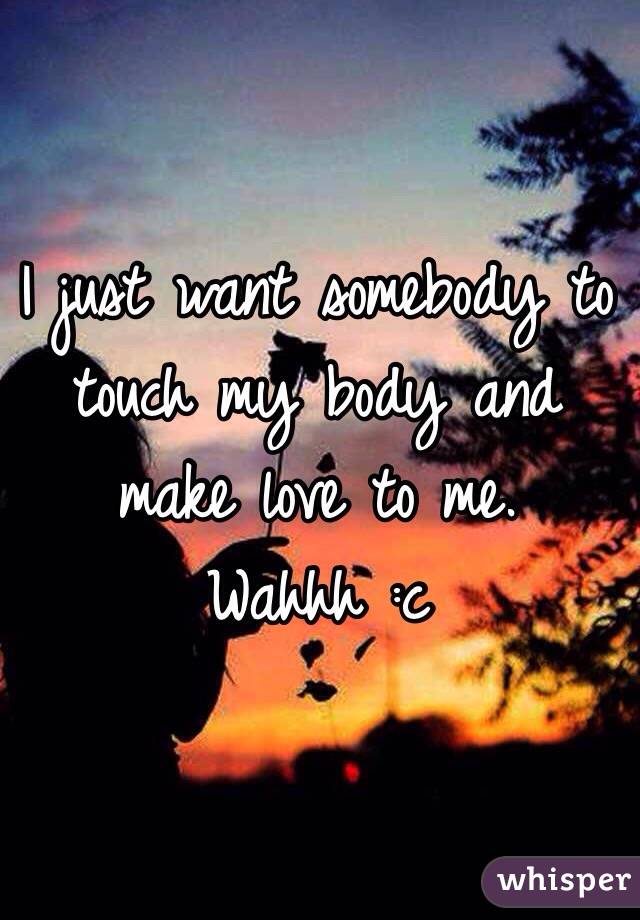 I just want somebody to touch my body and make love to me. Wahhh :c