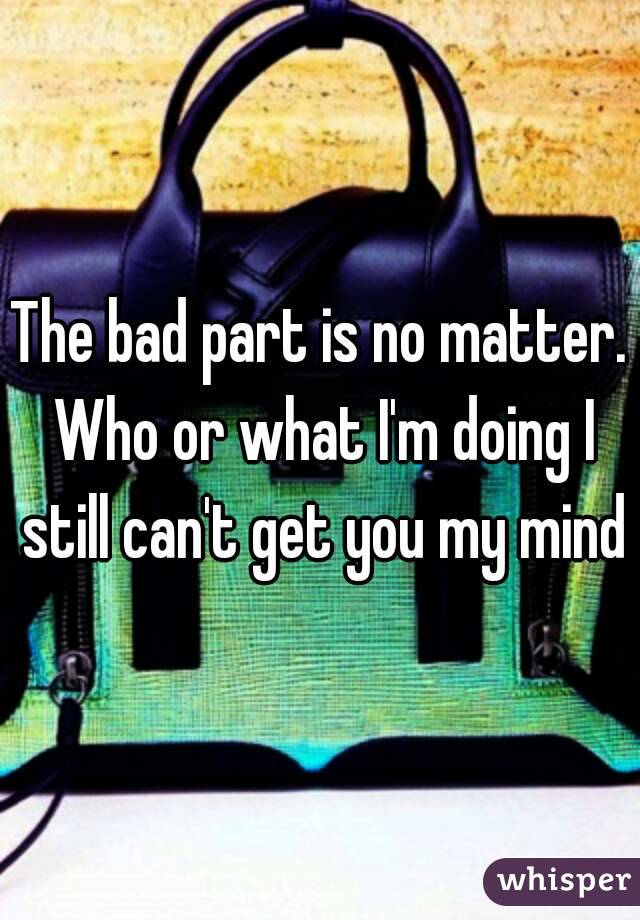 The bad part is no matter. Who or what I'm doing I still can't get you my mind