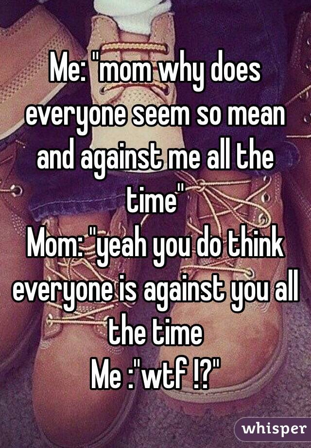 Me: "mom why does everyone seem so mean and against me all the time"
Mom: "yeah you do think everyone is against you all the time 
Me :"wtf !?"