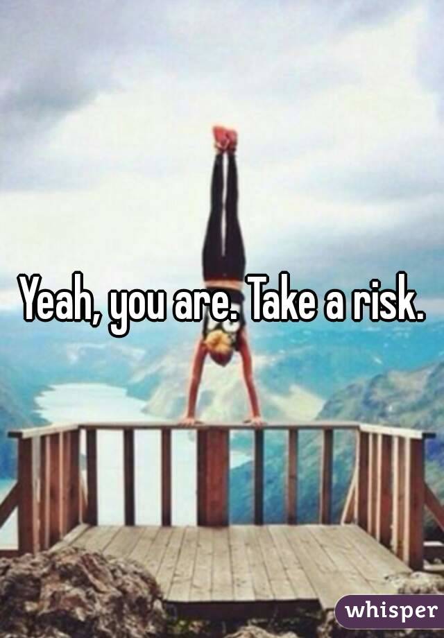 Yeah, you are. Take a risk.