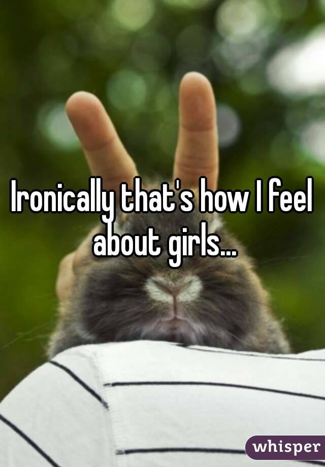 Ironically that's how I feel about girls...