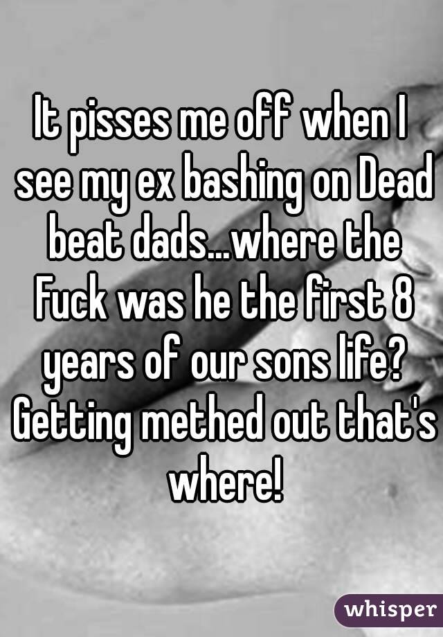 It pisses me off when I see my ex bashing on Dead beat dads...where the Fuck was he the first 8 years of our sons life? Getting methed out that's where!