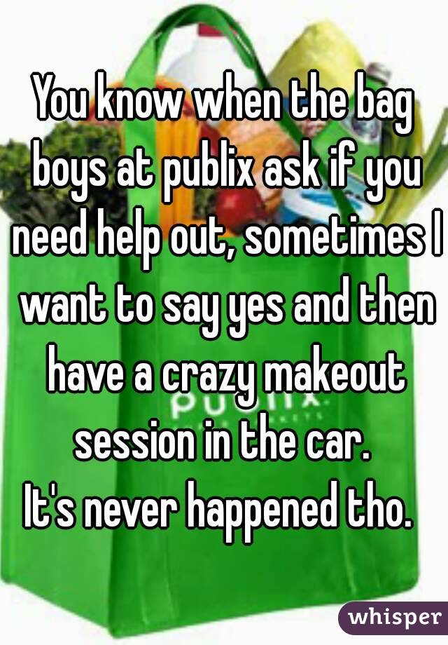 You know when the bag boys at publix ask if you need help out, sometimes I want to say yes and then have a crazy makeout session in the car. 
It's never happened tho. 
