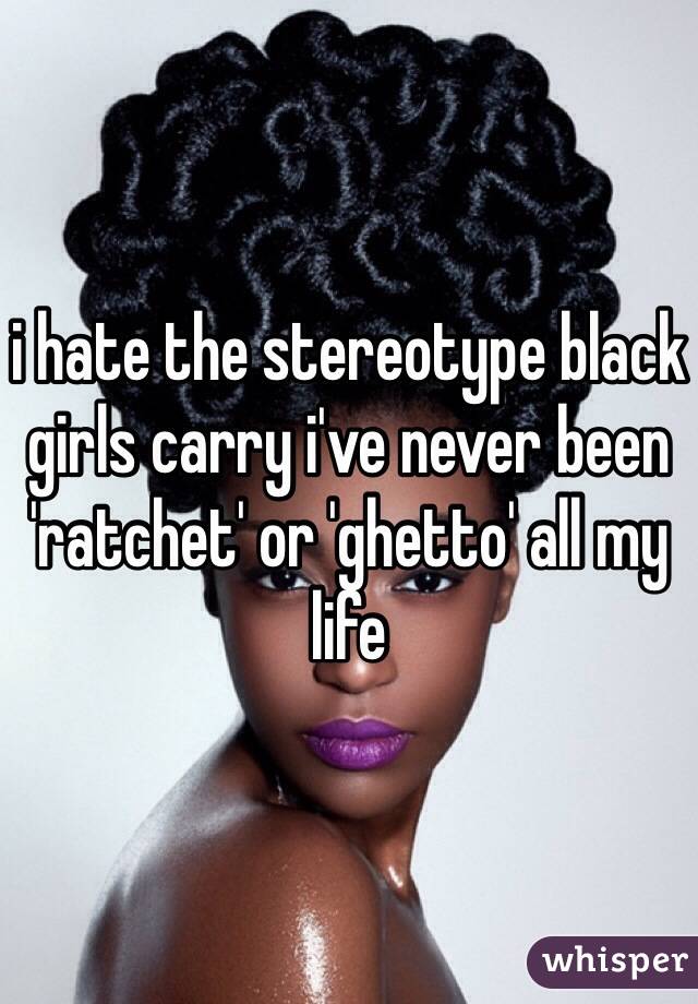 i hate the stereotype black girls carry i've never been 'ratchet' or 'ghetto' all my life 