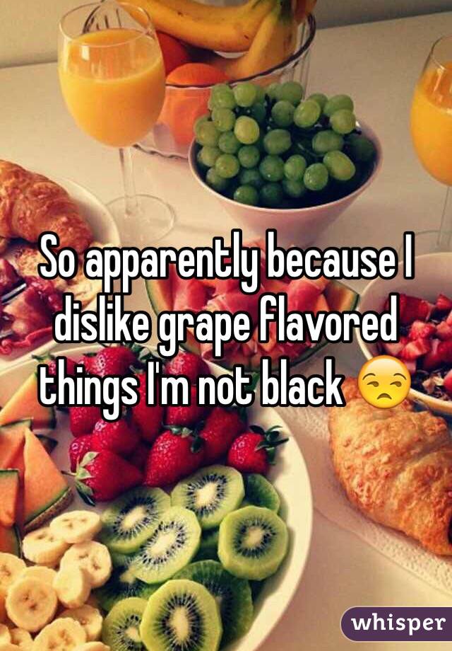 So apparently because I dislike grape flavored things I'm not black 😒 