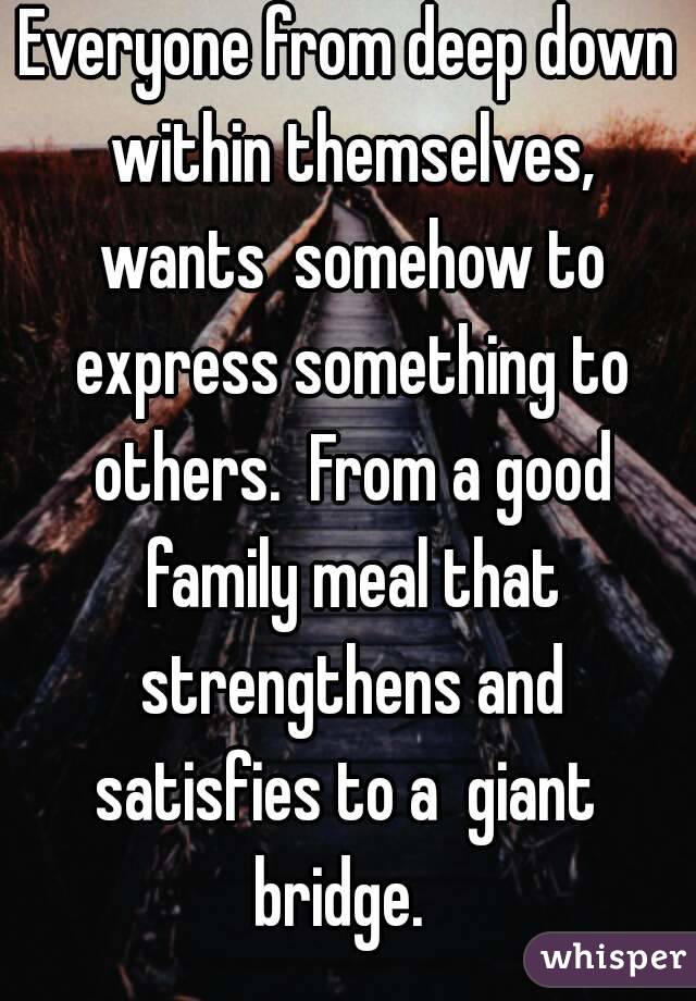 Everyone from deep down within themselves, wants  somehow to express something to others.  From a good family meal that strengthens and satisfies to a  giant  bridge.  