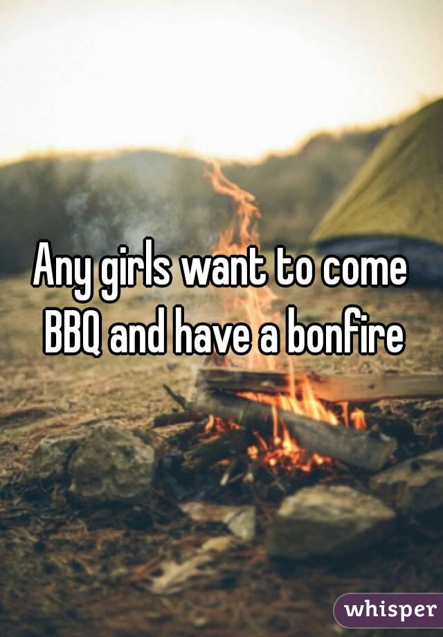 Any girls want to come BBQ and have a bonfire