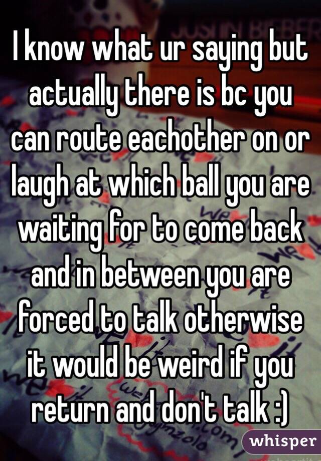 I know what ur saying but actually there is bc you can route eachother on or laugh at which ball you are waiting for to come back and in between you are forced to talk otherwise it would be weird if you return and don't talk :)