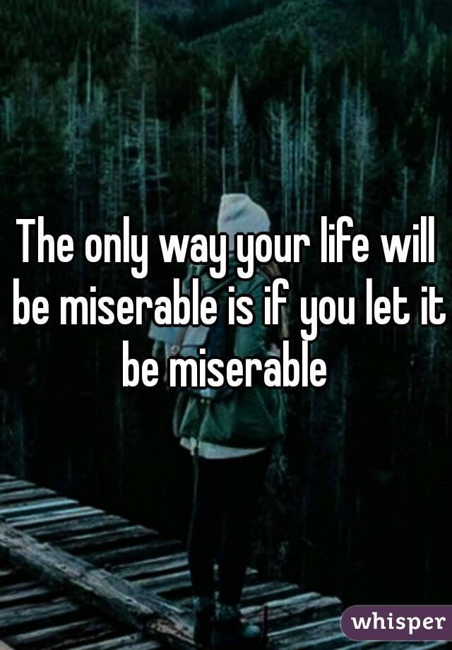 The only way your life will be miserable is if you let it be miserable 