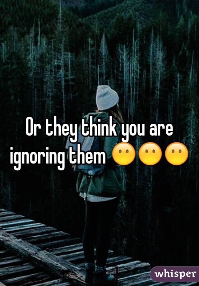 Or they think you are ignoring them 😶😶😶