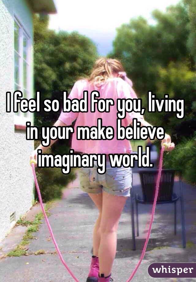 I feel so bad for you, living in your make believe imaginary world.