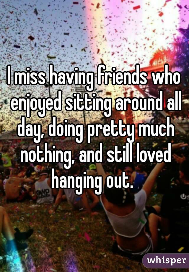 I miss having friends who enjoyed sitting around all day, doing pretty much nothing, and still loved hanging out.  