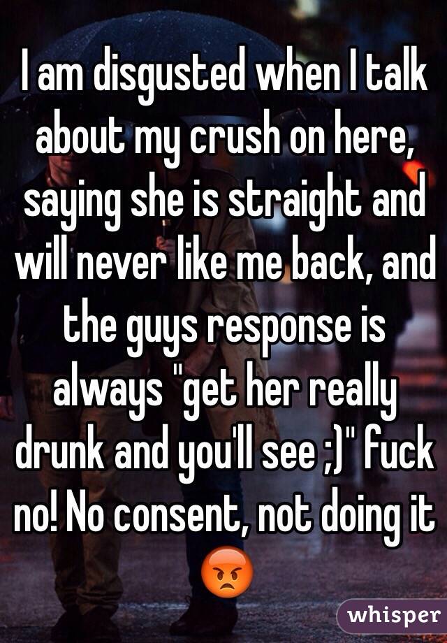 I am disgusted when I talk about my crush on here, saying she is straight and will never like me back, and the guys response is always "get her really drunk and you'll see ;)" fuck no! No consent, not doing it 😡