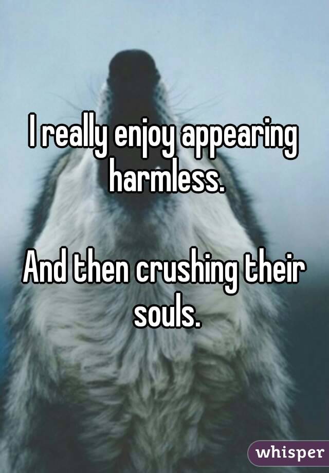 I really enjoy appearing harmless.

And then crushing their souls.