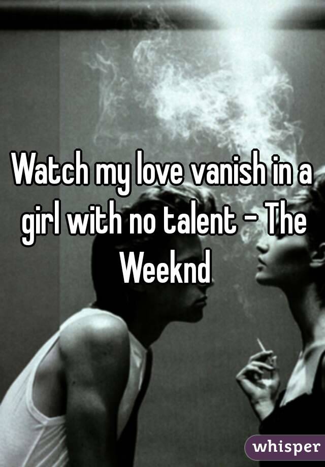 Watch my love vanish in a girl with no talent - The Weeknd