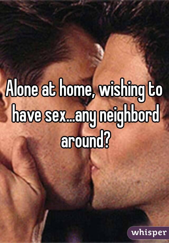 Alone at home, wishing to have sex...any neighbord around?