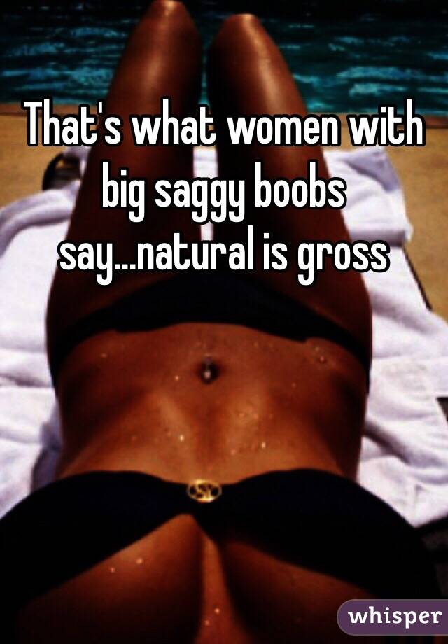 That's what women with big saggy boobs say...natural is gross 