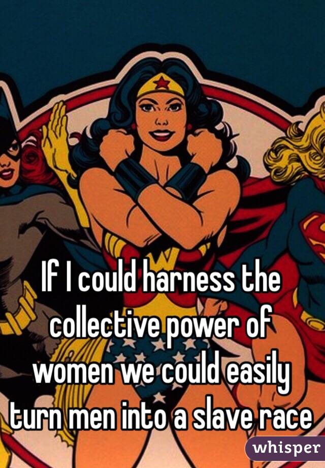 If I could harness the collective power of women we could easily turn men into a slave race