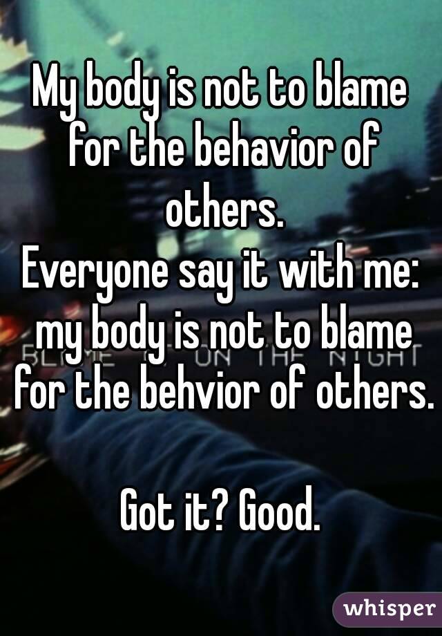 My body is not to blame for the behavior of others.
Everyone say it with me: my body is not to blame for the behvior of others.

Got it? Good.