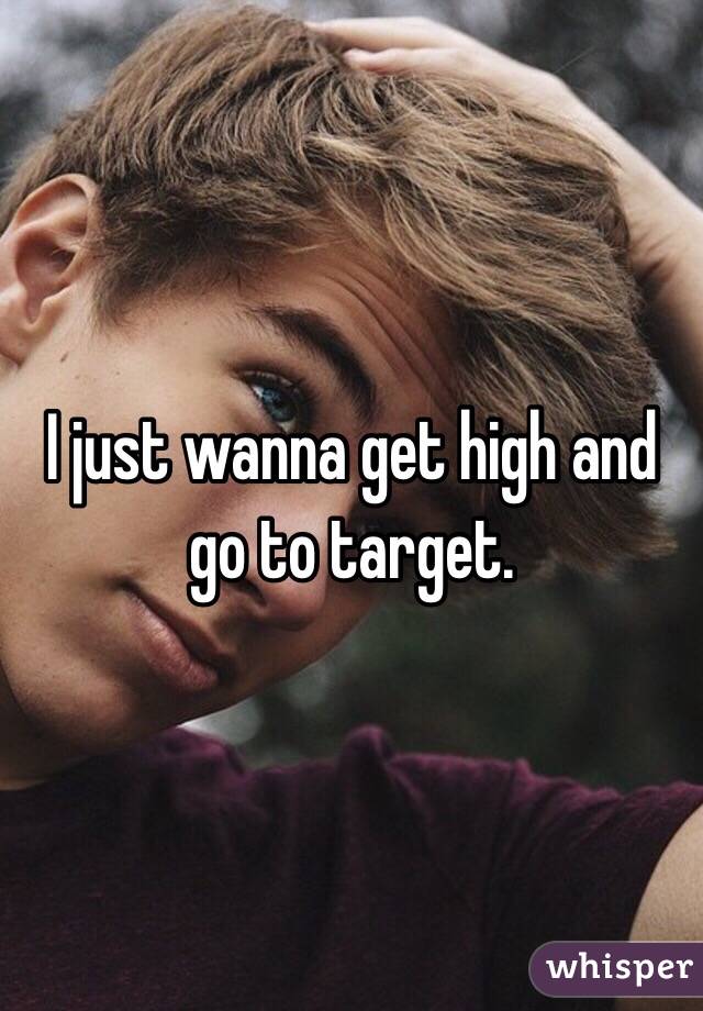 I just wanna get high and go to target. 