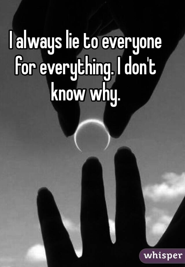 I always lie to everyone for everything. I don't know why. 