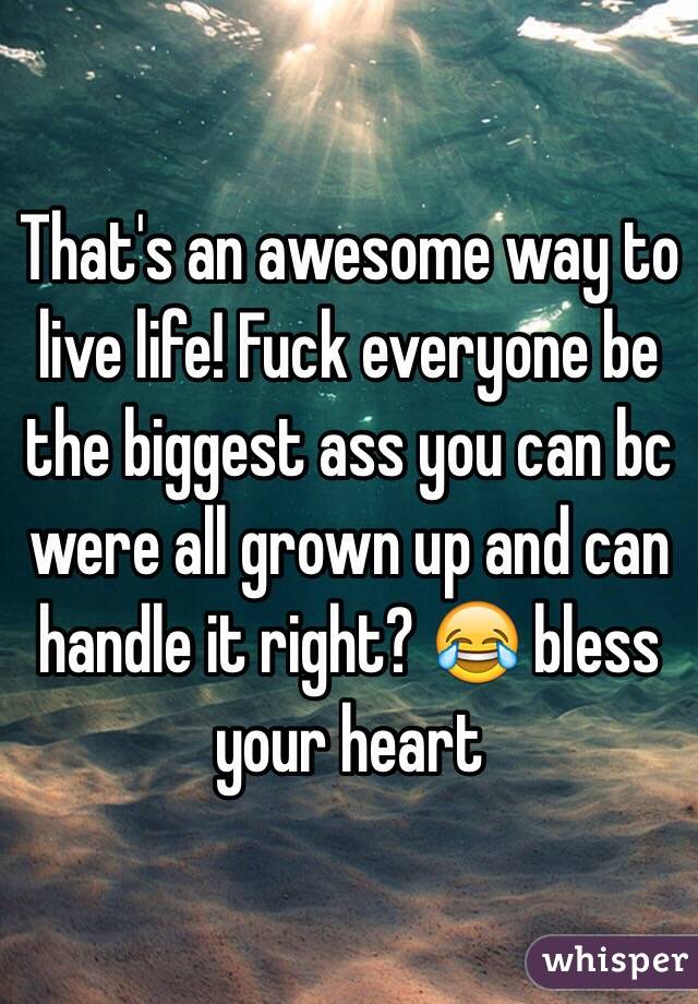 That's an awesome way to live life! Fuck everyone be the biggest ass you can bc were all grown up and can handle it right? 😂 bless your heart 