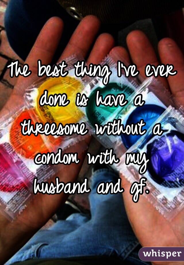 The best thing I've ever done is have a threesome without a condom with my husband and gf. 