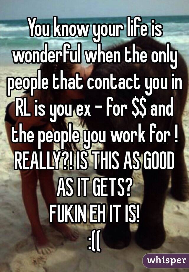 You know your life is wonderful when the only people that contact you in RL is you ex - for $$ and the people you work for ! REALLY?! IS THIS AS GOOD AS IT GETS? 
FUKIN EH IT IS! 
:((