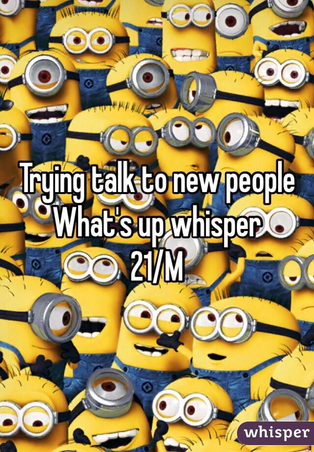 Trying talk to new people 
What's up whisper 
21/M