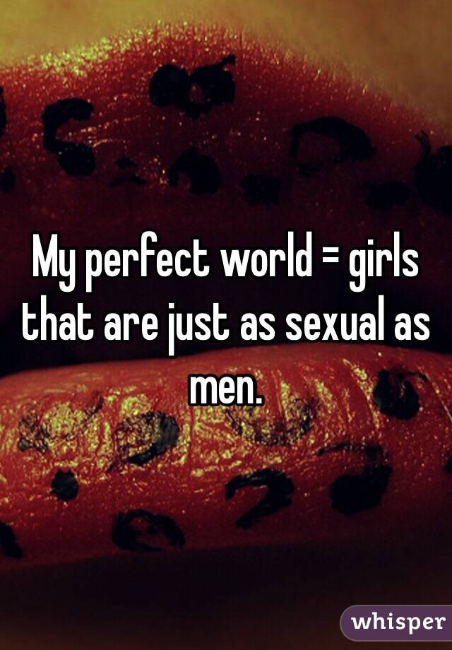 My perfect world = girls that are just as sexual as men. 